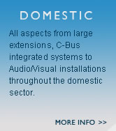 Domestic - All aspects from large extensions, C-Bus integrated systems to Audio/Visual installations throughout the domestic sector.